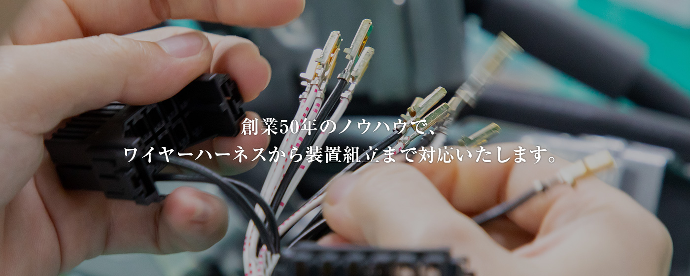 img_hero 創業50年のノウハウで、 ワイヤーハーネスから装置組立まで対応いたします。